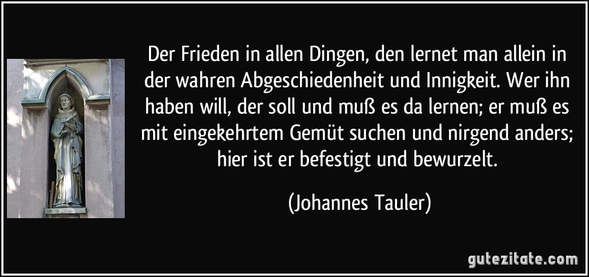 Der Frieden in allen Dingen, den lernet man allein in der wahren Abgeschiedenheit und Innigkeit. Wer ihn haben will, der soll und muß es da lernen; er muß es mit eingekehrtem Gemüt suchen und nirgend anders; hier ist er befestigt und bewurzelt. (Johannes Tauler)