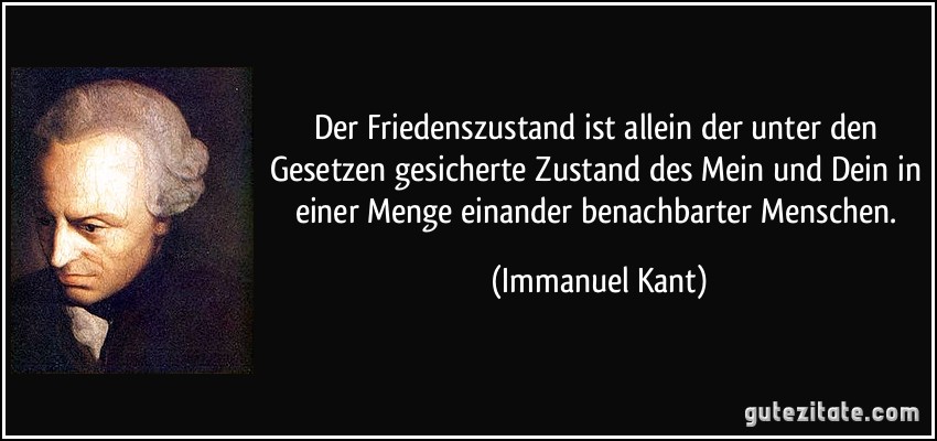 Der Friedenszustand ist allein der unter den Gesetzen gesicherte Zustand des Mein und Dein in einer Menge einander benachbarter Menschen. (Immanuel Kant)