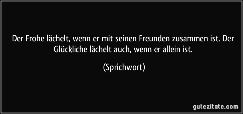 Der Frohe lächelt, wenn er mit seinen Freunden zusammen ist. Der Glückliche lächelt auch, wenn er allein ist. (Sprichwort)