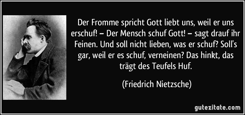 Der Fromme spricht Gott liebt uns, weil er uns erschuf! – Der Mensch schuf Gott! – sagt drauf ihr Feinen. Und soll nicht lieben, was er schuf? Soll's gar, weil er es schuf, verneinen? Das hinkt, das trägt des Teufels Huf. (Friedrich Nietzsche)