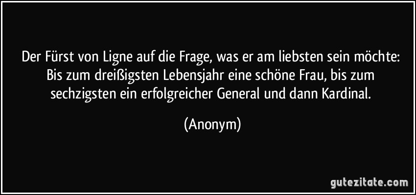 Der Fürst von Ligne auf die Frage, was er am liebsten sein möchte: Bis zum dreißigsten Lebensjahr eine schöne Frau, bis zum sechzigsten ein erfolgreicher General und dann Kardinal. (Anonym)