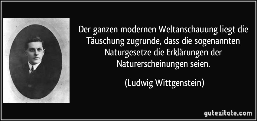 Der ganzen modernen Weltanschauung liegt die Täuschung zugrunde, dass die sogenannten Naturgesetze die Erklärungen der Naturerscheinungen seien. (Ludwig Wittgenstein)