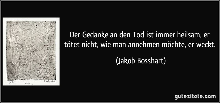 Der Gedanke an den Tod ist immer heilsam, er tötet nicht, wie man annehmen möchte, er weckt. (Jakob Bosshart)