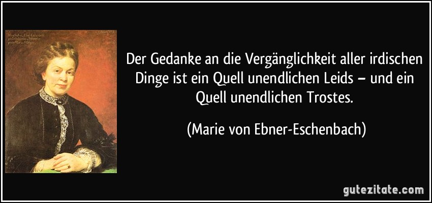 Der Gedanke an die Vergänglichkeit aller irdischen Dinge ist ein Quell unendlichen Leids – und ein Quell unendlichen Trostes. (Marie von Ebner-Eschenbach)