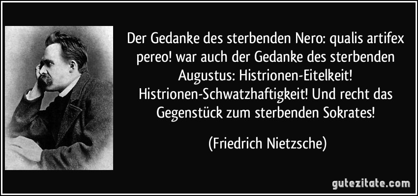 Der Gedanke des sterbenden Nero: qualis artifex pereo! war auch der Gedanke des sterbenden Augustus: Histrionen-Eitelkeit! Histrionen-Schwatzhaftigkeit! Und recht das Gegenstück zum sterbenden Sokrates! (Friedrich Nietzsche)