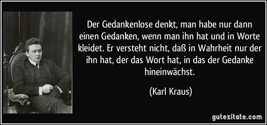 Der Gedankenlose denkt, man habe nur dann einen Gedanken, wenn man ihn hat und in Worte kleidet. Er versteht nicht, daß in Wahrheit nur der ihn hat, der das Wort hat, in das der Gedanke hineinwächst. (Karl Kraus)