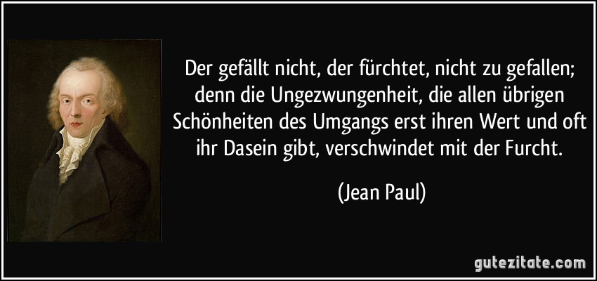 Der gefällt nicht, der fürchtet, nicht zu gefallen; denn die Ungezwungenheit, die allen übrigen Schönheiten des Umgangs erst ihren Wert und oft ihr Dasein gibt, verschwindet mit der Furcht. (Jean Paul)