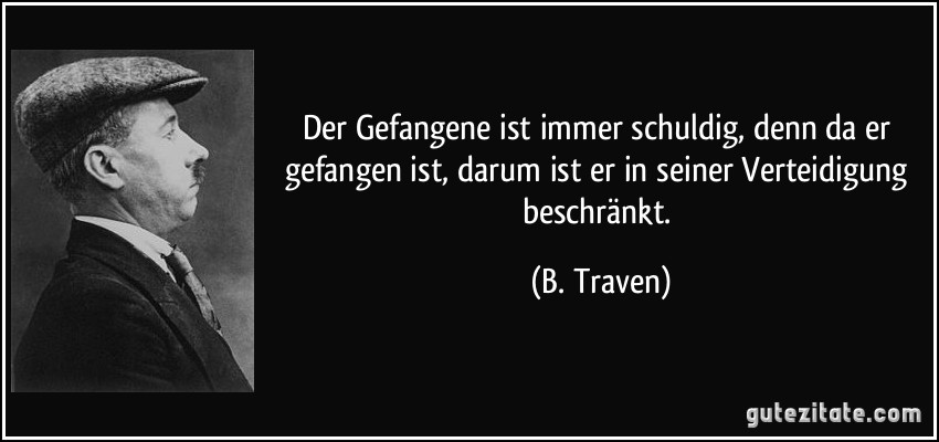 Der Gefangene ist immer schuldig, denn da er gefangen ist, darum ist er in seiner Verteidigung beschränkt. (B. Traven)