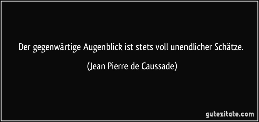 Der gegenwärtige Augenblick ist stets voll unendlicher Schätze. (Jean Pierre de Caussade)