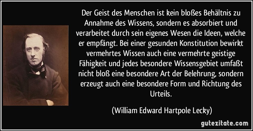 Der Geist des Menschen ist kein bloßes Behältnis zu Annahme des Wissens, sondern es absorbiert und verarbeitet durch sein eigenes Wesen die Ideen, welche er empfängt. Bei einer gesunden Konstitution bewirkt vermehrtes Wissen auch eine vermehrte geistige Fähigkeit und jedes besondere Wissensgebiet umfaßt nicht bloß eine besondere Art der Belehrung, sondern erzeugt auch eine besondere Form und Richtung des Urteils. (William Edward Hartpole Lecky)