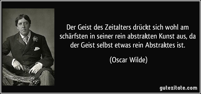 Der Geist des Zeitalters drückt sich wohl am schärfsten in seiner rein abstrakten Kunst aus, da der Geist selbst etwas rein Abstraktes ist. (Oscar Wilde)