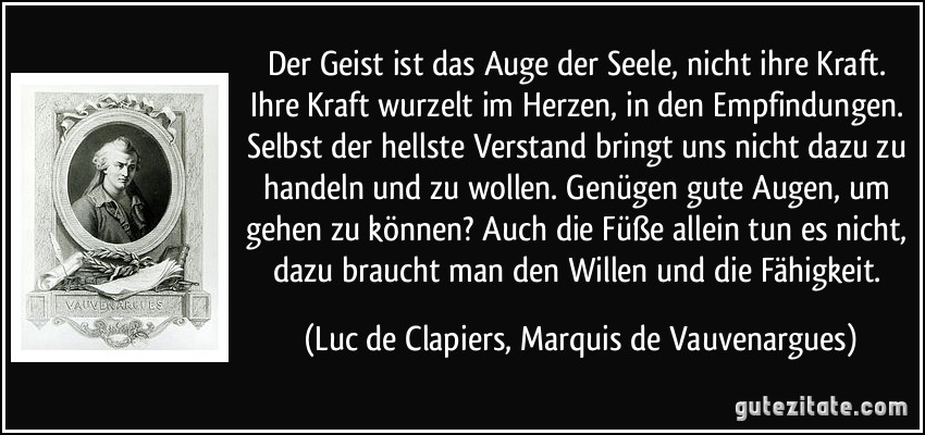 Der Geist ist das Auge der Seele, nicht ihre Kraft. Ihre Kraft wurzelt im Herzen, in den Empfindungen. Selbst der hellste Verstand bringt uns nicht dazu zu handeln und zu wollen. Genügen gute Augen, um gehen zu können? Auch die Füße allein tun es nicht, dazu braucht man den Willen und die Fähigkeit. (Luc de Clapiers, Marquis de Vauvenargues)