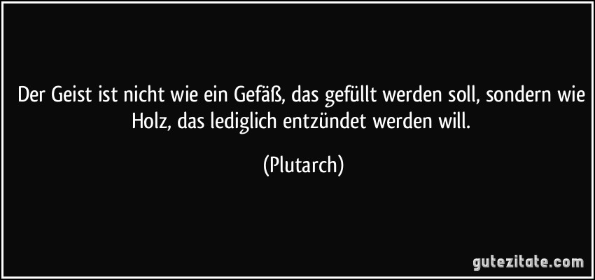 Der Geist ist nicht wie ein Gefäß, das gefüllt werden soll, sondern wie Holz, das lediglich entzündet werden will. (Plutarch)