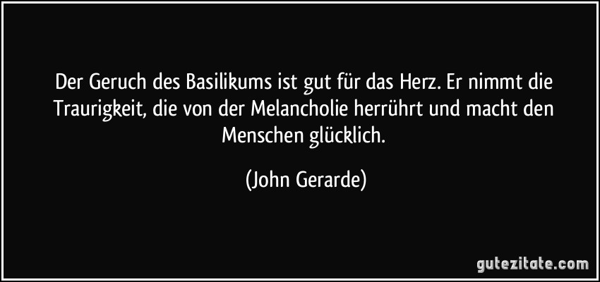 Der Geruch des Basilikums ist gut für das Herz. Er nimmt die Traurigkeit, die von der Melancholie herrührt und macht den Menschen glücklich. (John Gerarde)