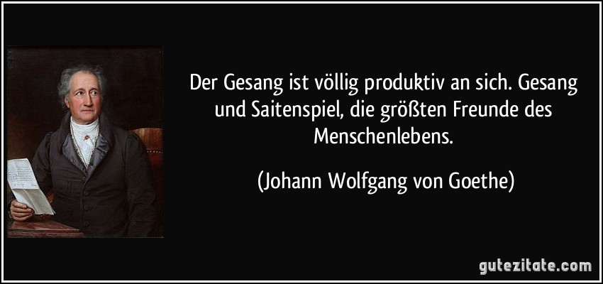 Der Gesang ist völlig produktiv an sich. Gesang und Saitenspiel, die größten Freunde des Menschenlebens. (Johann Wolfgang von Goethe)