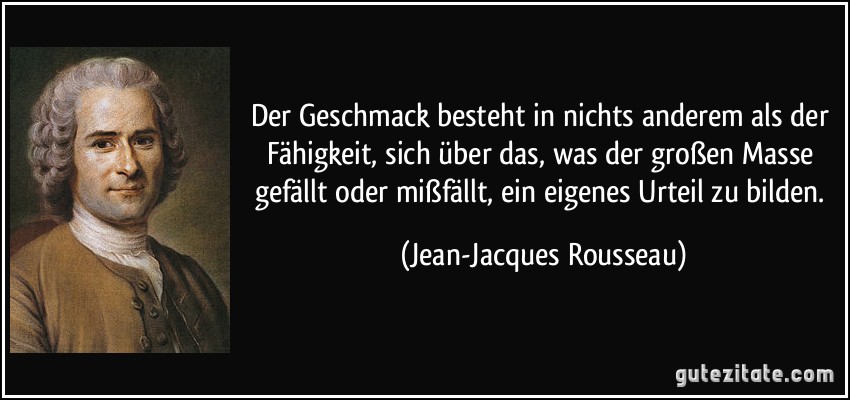 Der Geschmack besteht in nichts anderem als der Fähigkeit, sich über das, was der großen Masse gefällt oder mißfällt, ein eigenes Urteil zu bilden. (Jean-Jacques Rousseau)