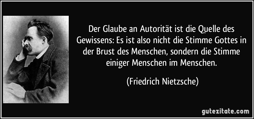 Der Glaube an Autorität ist die Quelle des Gewissens: Es ist also nicht die Stimme Gottes in der Brust des Menschen, sondern die Stimme einiger Menschen im Menschen. (Friedrich Nietzsche)