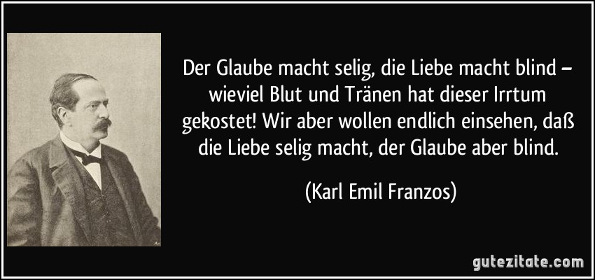 Der Glaube macht selig, die Liebe macht blind – wieviel Blut und Tränen hat dieser Irrtum gekostet! Wir aber wollen endlich einsehen, daß die Liebe selig macht, der Glaube aber blind. (Karl Emil Franzos)