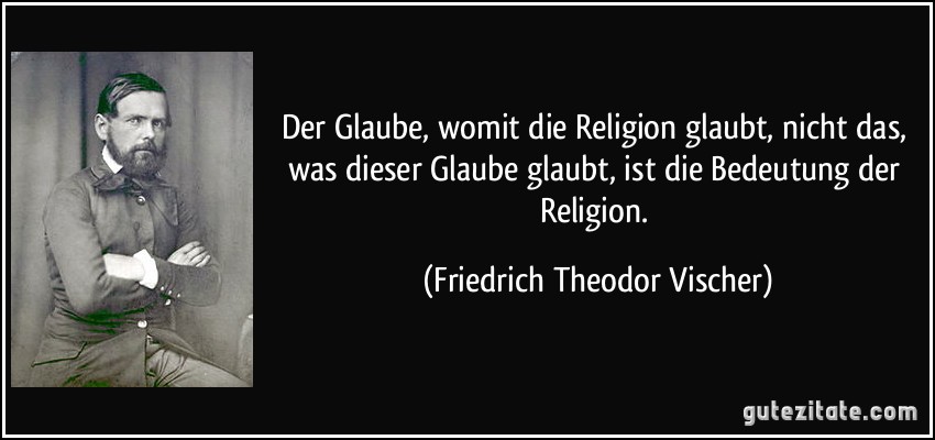 Der Glaube, womit die Religion glaubt, nicht das, was dieser Glaube glaubt, ist die Bedeutung der Religion. (Friedrich Theodor Vischer)