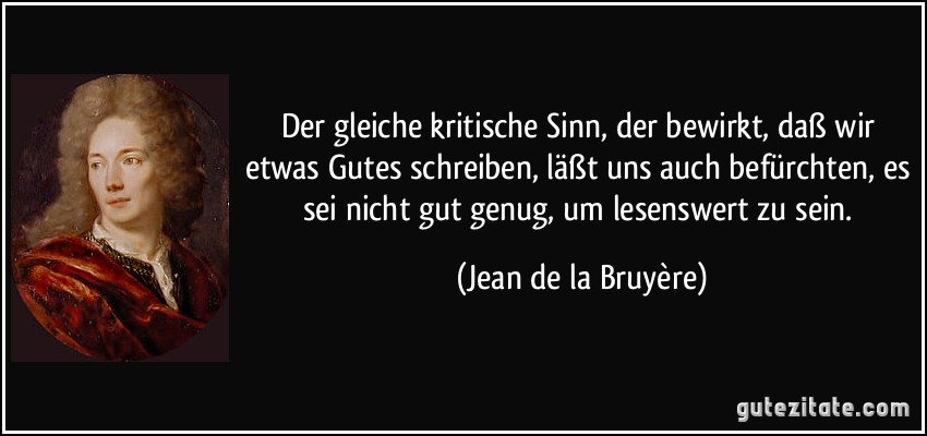 Der gleiche kritische Sinn, der bewirkt, daß wir etwas Gutes schreiben, läßt uns auch befürchten, es sei nicht gut genug, um lesenswert zu sein. (Jean de la Bruyère)