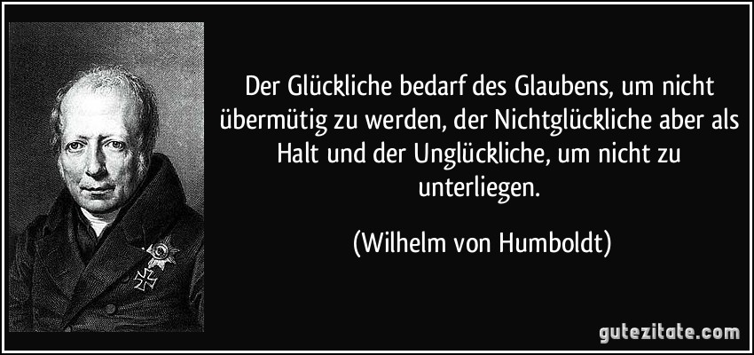 Der Glückliche bedarf des Glaubens, um nicht übermütig zu werden, der Nichtglückliche aber als Halt und der Unglückliche, um nicht zu unterliegen. (Wilhelm von Humboldt)