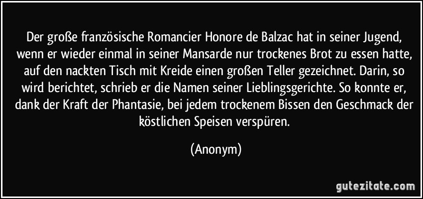 Der große französische Romancier Honore de Balzac hat in seiner Jugend, wenn er wieder einmal in seiner Mansarde nur trockenes Brot zu essen hatte, auf den nackten Tisch mit Kreide einen großen Teller gezeichnet. Darin, so wird berichtet, schrieb er die Namen seiner Lieblingsgerichte. So konnte er, dank der Kraft der Phantasie, bei jedem trockenem Bissen den Geschmack der köstlichen Speisen verspüren. (Anonym)