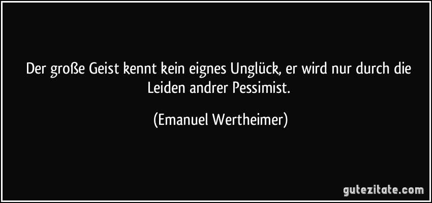 Der große Geist kennt kein eignes Unglück, er wird nur durch die Leiden andrer Pessimist. (Emanuel Wertheimer)