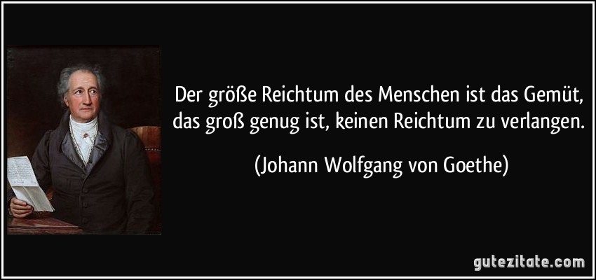 Der größe Reichtum des Menschen ist das Gemüt, das groß genug ist, keinen Reichtum zu verlangen. (Johann Wolfgang von Goethe)