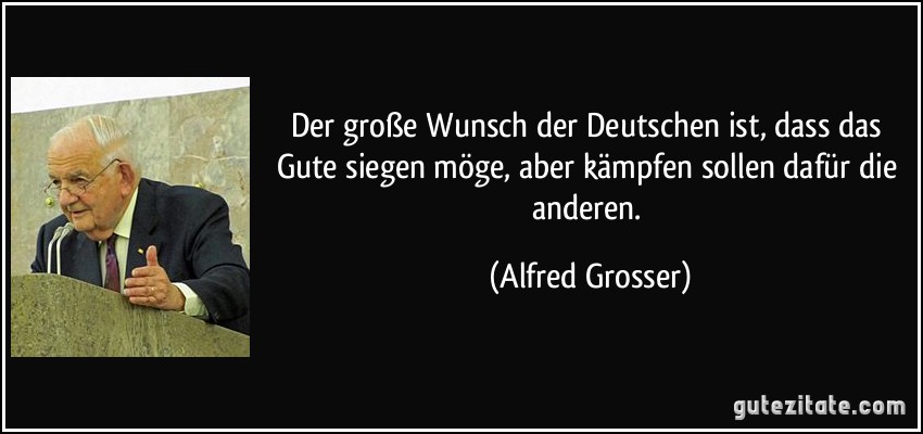 Der große Wunsch der Deutschen ist, dass das Gute siegen möge, aber kämpfen sollen dafür die anderen. (Alfred Grosser)