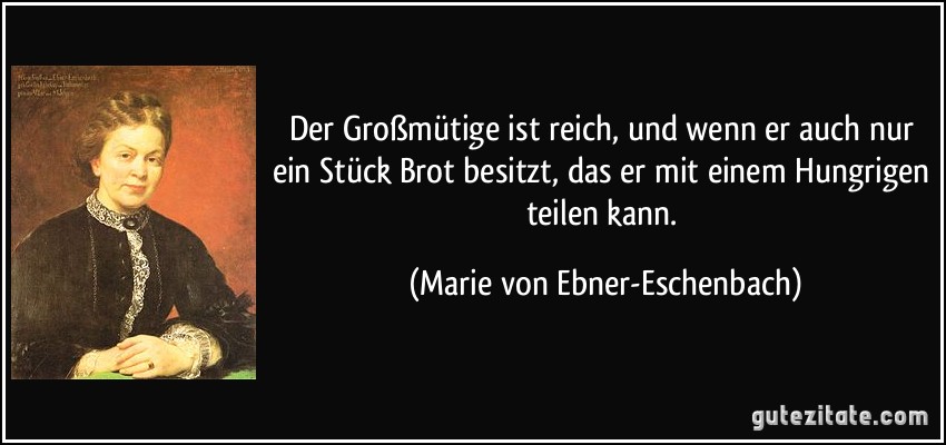 Der Großmütige ist reich, und wenn er auch nur ein Stück Brot besitzt, das er mit einem Hungrigen teilen kann. (Marie von Ebner-Eschenbach)