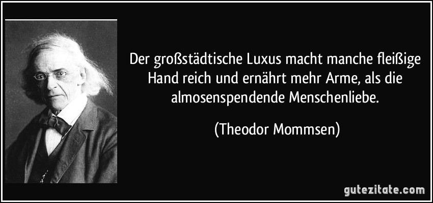 Der großstädtische Luxus macht manche fleißige Hand reich und ernährt mehr Arme, als die almosenspendende Menschenliebe. (Theodor Mommsen)