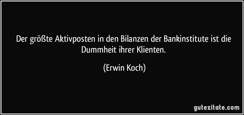 Der größte Aktivposten in den Bilanzen der Bankinstitute ist die Dummheit ihrer Klienten. (Erwin Koch)