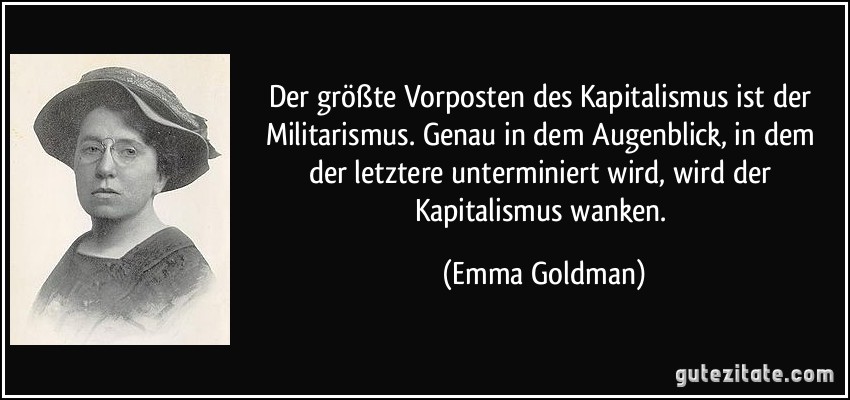 Der größte Vorposten des Kapitalismus ist der Militarismus. Genau in dem Augenblick, in dem der letztere unterminiert wird, wird der Kapitalismus wanken. (Emma Goldman)