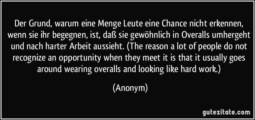 Der Grund, warum eine Menge Leute eine Chance nicht erkennen, wenn sie ihr begegnen, ist, daß sie gewöhnlich in Overalls umhergeht und nach harter Arbeit aussieht. (The reason a lot of people do not recognize an opportunity when they meet it is that it usually goes around wearing overalls and looking like hard work.) (Anonym)