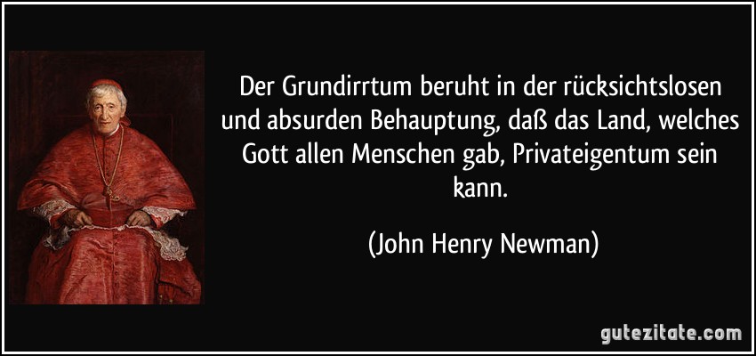Der Grundirrtum beruht in der rücksichtslosen und absurden Behauptung, daß das Land, welches Gott allen Menschen gab, Privateigentum sein kann. (John Henry Newman)