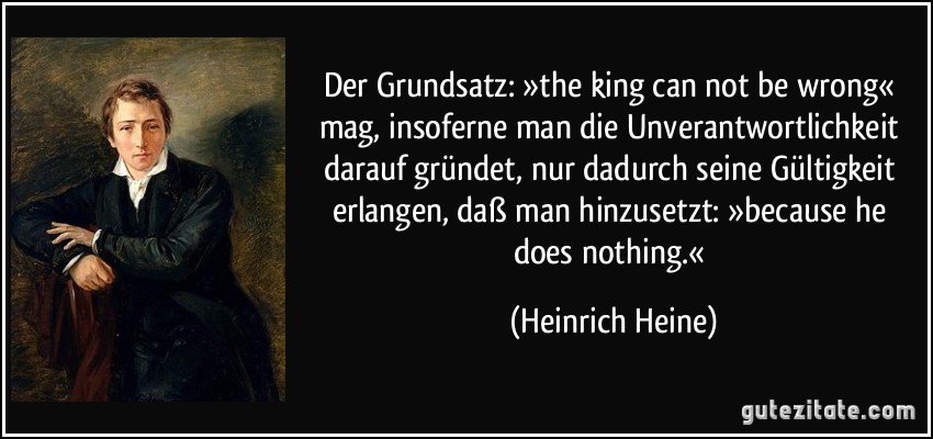 Der Grundsatz: »the king can not be wrong« mag, insoferne man die Unverantwortlichkeit darauf gründet, nur dadurch seine Gültigkeit erlangen, daß man hinzusetzt: »because he does nothing.« (Heinrich Heine)