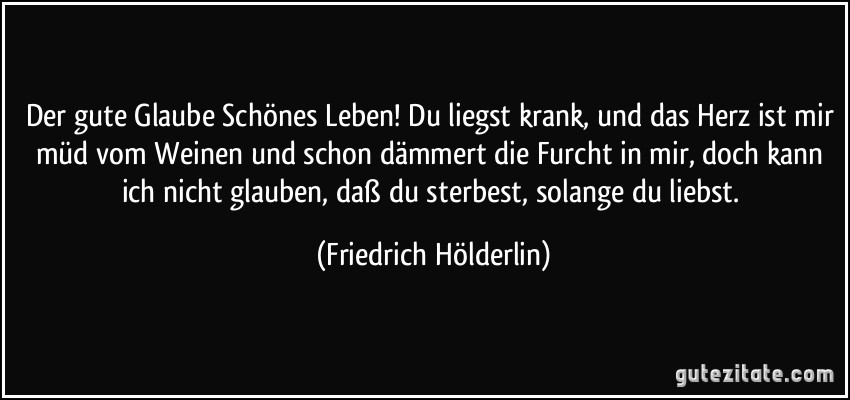 Der gute Glaube Schönes Leben! Du liegst krank, und das Herz ist mir müd vom Weinen und schon dämmert die Furcht in mir, doch kann ich nicht glauben, daß du sterbest, solange du liebst. (Friedrich Hölderlin)