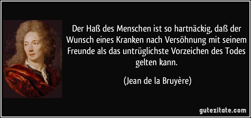 Der Haß des Menschen ist so hartnäckig, daß der Wunsch eines Kranken nach Versöhnung mit seinem Freunde als das untrüglichste Vorzeichen des Todes gelten kann. (Jean de la Bruyère)