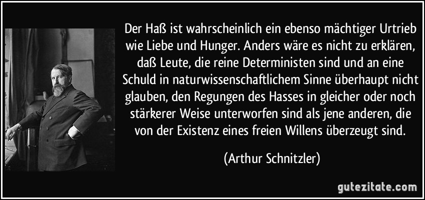 Der Haß ist wahrscheinlich ein ebenso mächtiger Urtrieb wie Liebe und Hunger. Anders wäre es nicht zu erklären, daß Leute, die reine Deterministen sind und an eine Schuld in naturwissenschaftlichem Sinne überhaupt nicht glauben, den Regungen des Hasses in gleicher oder noch stärkerer Weise unterworfen sind als jene anderen, die von der Existenz eines freien Willens überzeugt sind. (Arthur Schnitzler)