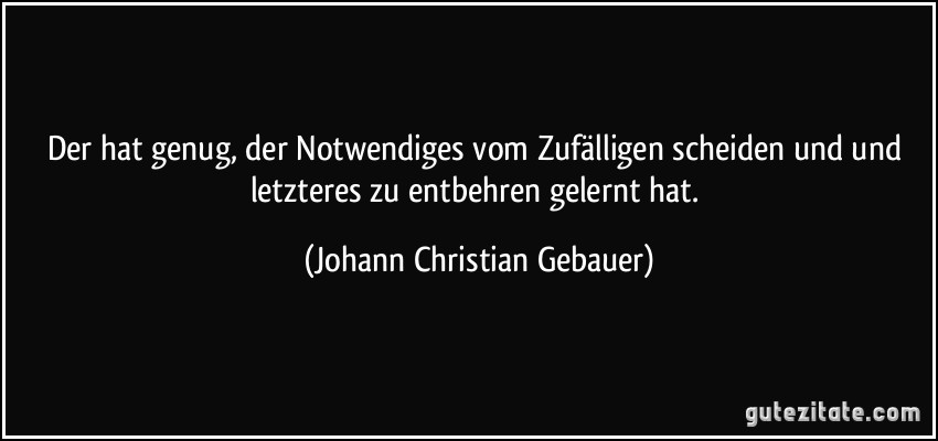 Der hat genug, der Notwendiges vom Zufälligen scheiden und und letzteres zu entbehren gelernt hat. (Johann Christian Gebauer)