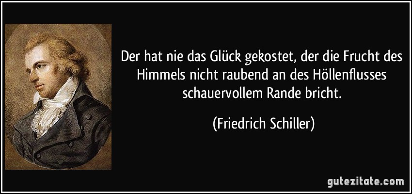 Der hat nie das Glück gekostet, der die Frucht des Himmels nicht raubend an des Höllenflusses schauervollem Rande bricht. (Friedrich Schiller)