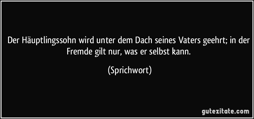 Der Häuptlingssohn wird unter dem Dach seines Vaters geehrt; in der Fremde gilt nur, was er selbst kann. (Sprichwort)