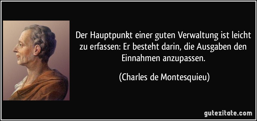 Der Hauptpunkt einer guten Verwaltung ist leicht zu erfassen: Er besteht darin, die Ausgaben den Einnahmen anzupassen. (Charles de Montesquieu)