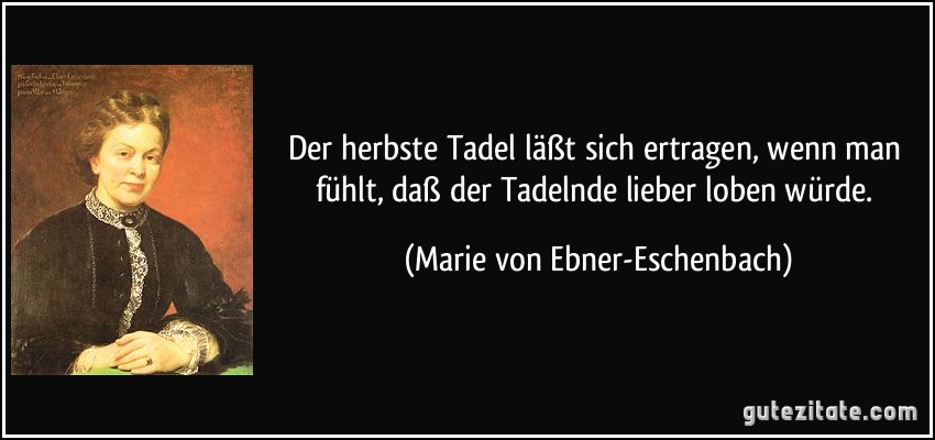 Der herbste Tadel läßt sich ertragen, wenn man fühlt, daß der Tadelnde lieber loben würde. (Marie von Ebner-Eschenbach)