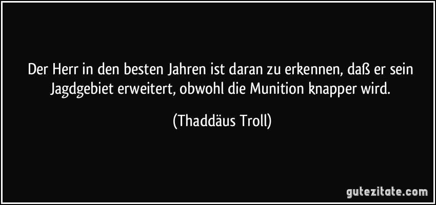 Der Herr in den besten Jahren ist daran zu erkennen, daß er sein Jagdgebiet erweitert, obwohl die Munition knapper wird. (Thaddäus Troll)