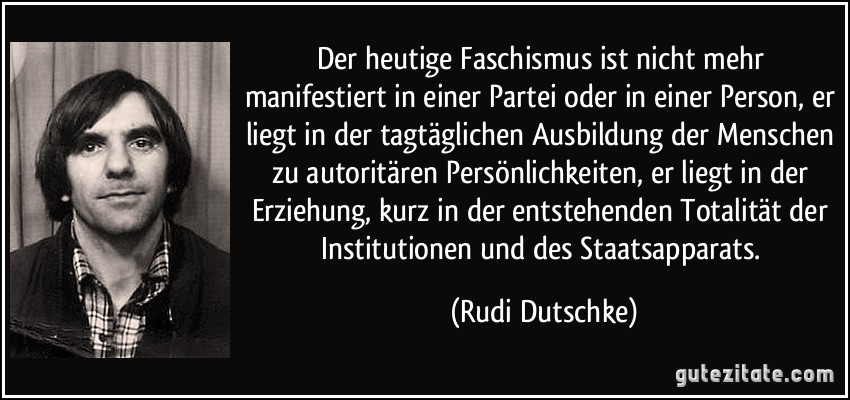 Der heutige Faschismus ist nicht mehr manifestiert in einer Partei oder in einer Person, er liegt in der tagtäglichen Ausbildung der Menschen zu autoritären Persönlichkeiten, er liegt in der Erziehung, kurz in der entstehenden Totalität der Institutionen und des Staatsapparats. (Rudi Dutschke)