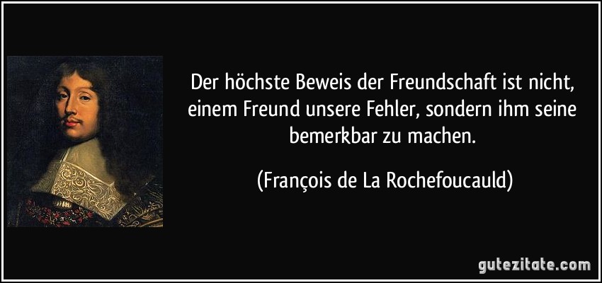 Der höchste Beweis der Freundschaft ist nicht, einem Freund unsere Fehler, sondern ihm seine bemerkbar zu machen. (François de La Rochefoucauld)