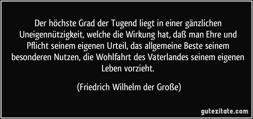 Der höchste Grad der Tugend liegt in einer gänzlichen Uneigennützigkeit, welche die Wirkung hat, daß man Ehre und Pflicht seinem eigenen Urteil, das allgemeine Beste seinem besonderen Nutzen, die Wohlfahrt des Vaterlandes seinem eigenen Leben vorzieht. (Friedrich Wilhelm der Große)