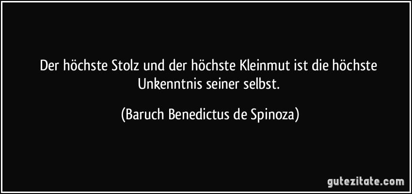 Der höchste Stolz und der höchste Kleinmut ist die höchste Unkenntnis seiner selbst. (Baruch Benedictus de Spinoza)