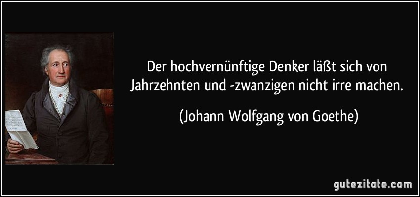 Der hochvernünftige Denker läßt sich von Jahrzehnten und -zwanzigen nicht irre machen. (Johann Wolfgang von Goethe)